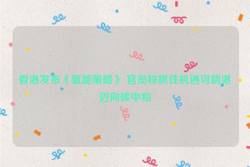 香港发布《氢能策略》 官员称抓住机遇可助港迈向碳中和
