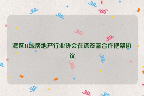 湾区11城房地产行业协会在深签署合作框架协议