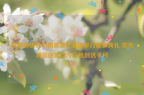 巴黎奥运会中国香港代表团举行授旗典礼 宣布将运送流动冷气机到选手村