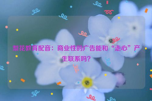 梨花教育配音：商业性的广告能和“走心”产生联系吗？