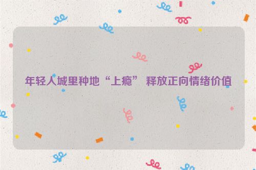 年轻人城里种地“上瘾” 释放正向情绪价值