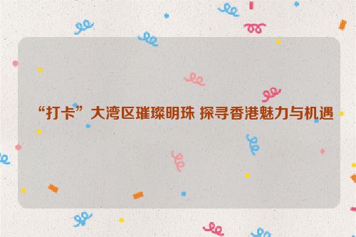 “打卡”大湾区璀璨明珠 探寻香港魅力与机遇