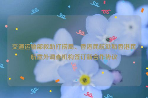 交通运输部救助打捞局、香港民航处和香港民航意外调查机构签订新合作协议