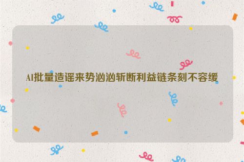 AI批量造谣来势汹汹斩断利益链条刻不容缓