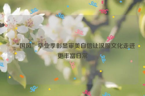 “国风”毕业季彰显审美自信让汉服文化走进更丰富日常