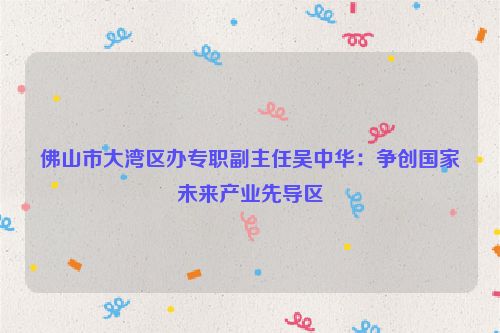 佛山市大湾区办专职副主任吴中华：争创国家未来产业先导区