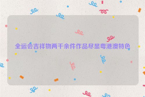全运会吉祥物两千余件作品尽显粤港澳特色