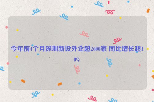 今年前4个月深圳新设外企超2600家 同比增长超10%