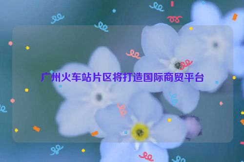 广州火车站片区将打造国际商贸平台