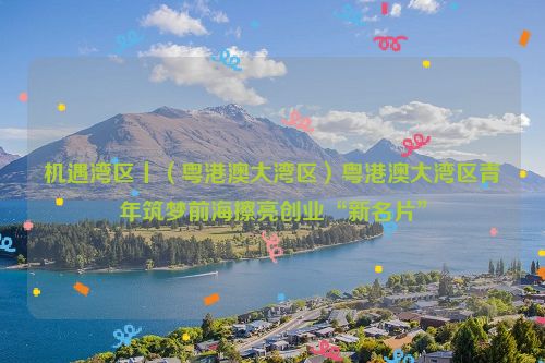 机遇湾区丨（粤港澳大湾区）粤港澳大湾区青年筑梦前海擦亮创业“新名片”