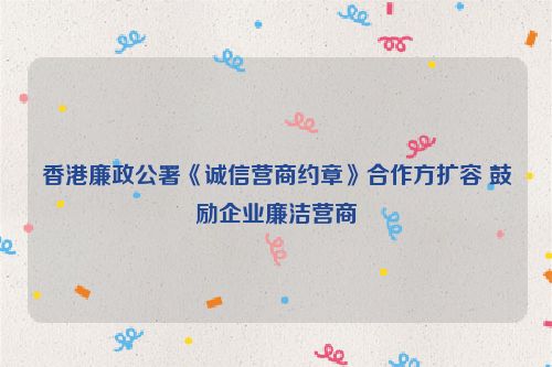 香港廉政公署《诚信营商约章》合作方扩容 鼓励企业廉洁营商