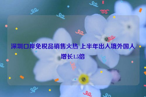 深圳口岸免税品销售火热 上半年出入境外国人增长1.5倍