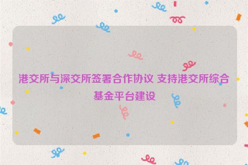 港交所与深交所签署合作协议 支持港交所综合基金平台建设