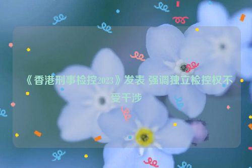 《香港刑事检控2023》发表 强调独立检控权不受干涉