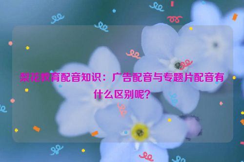 梨花教育配音知识：广告配音与专题片配音有什么区别呢？