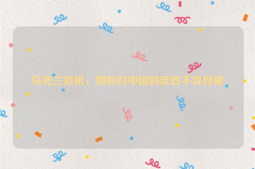 乌克兰危机，那些对中国的诋毁不攻自破