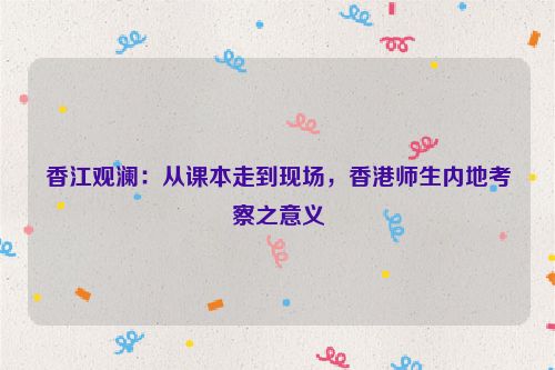 香江观澜：从课本走到现场，香港师生内地考察之意义