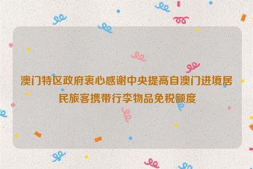 澳门特区政府衷心感谢中央提高自澳门进境居民旅客携带行李物品免税额度