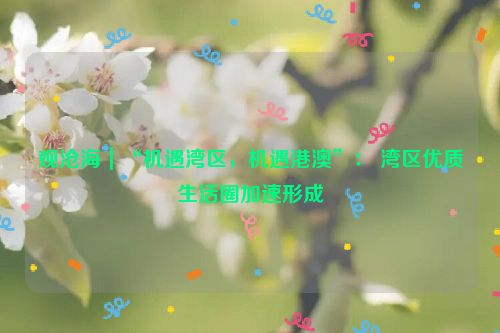观沧海｜“机遇湾区，机遇港澳”： 湾区优质生活圈加速形成
