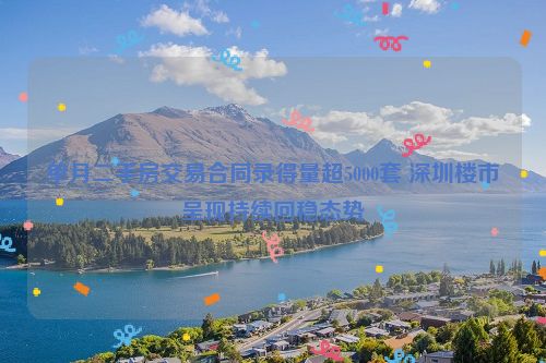 单月二手房交易合同录得量超5000套 深圳楼市呈现持续回稳态势