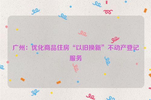 广州：优化商品住房“以旧换新”不动产登记服务