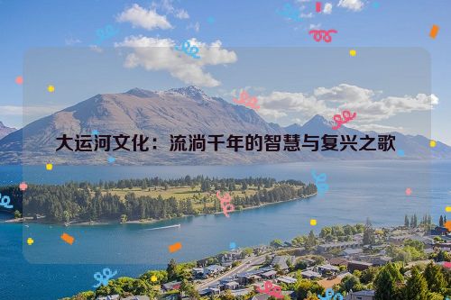 大运河文化：流淌千年的智慧与复兴之歌