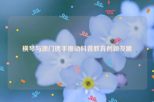 横琴与澳门携手推动科普教育创新发展
