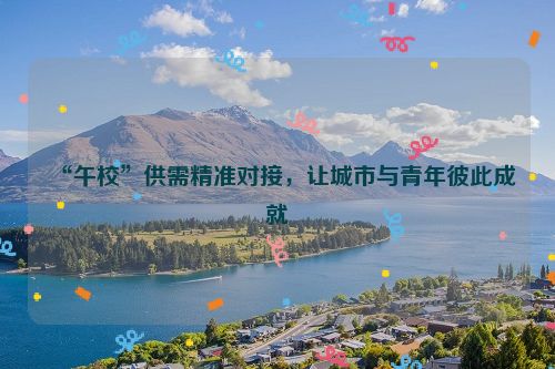 “午校”供需精准对接，让城市与青年彼此成就