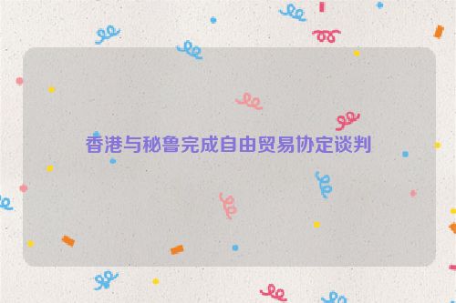 香港与秘鲁完成自由贸易协定谈判