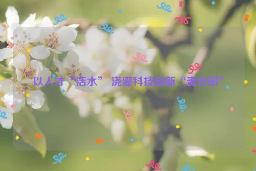以人才“活水” 浇灌科技创新“责任田”