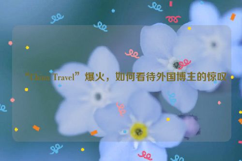 “China Travel”爆火，如何看待外国博主的惊叹