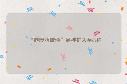 “港澳药械通”品种扩大至67种