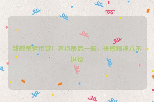 致敬奥运传奇！老将最后一舞，拼搏精神永不退役