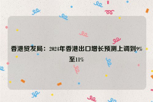 香港贸发局：2024年香港出口增长预测上调到9%至11%