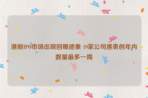 港股IPO市场出现回暖迹象 19家公司递表创年内数量最多一周