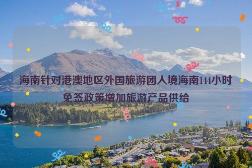 海南针对港澳地区外国旅游团入境海南144小时免签政策增加旅游产品供给