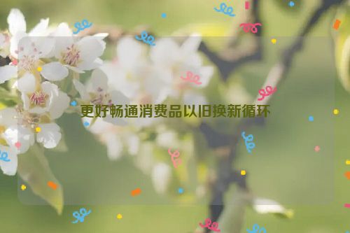 更好畅通消费品以旧换新循环