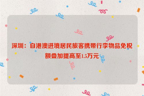 深圳：自港澳进境居民旅客携带行李物品免税额叠加提高至1.5万元