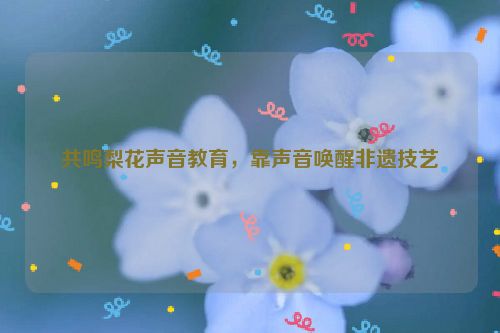 共鸣梨花声音教育，靠声音唤醒非遗技艺