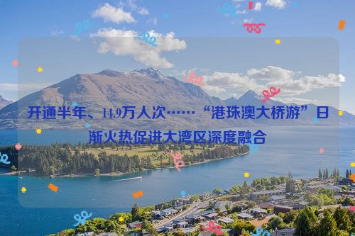 开通半年、14.9万人次……“港珠澳大桥游”日渐火热促进大湾区深度融合