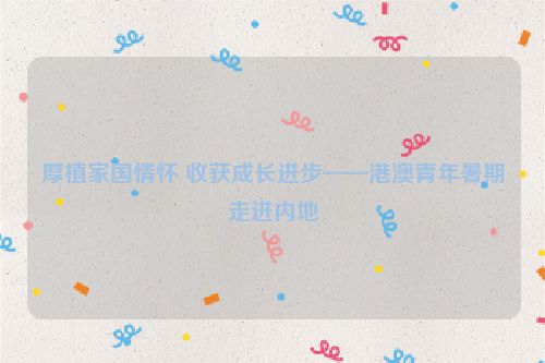 厚植家国情怀 收获成长进步——港澳青年暑期走进内地