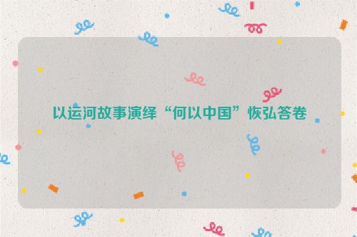 以运河故事演绎“何以中国”恢弘答卷