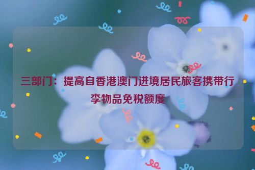 三部门：提高自香港澳门进境居民旅客携带行李物品免税额度