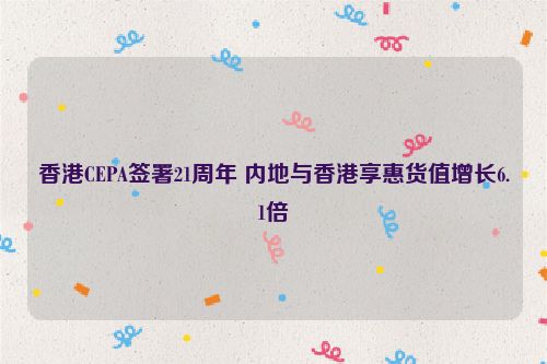 香港CEPA签署21周年 内地与香港享惠货值增长6.1倍