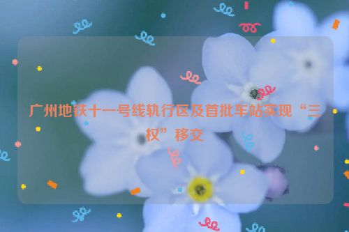 广州地铁十一号线轨行区及首批车站实现“三权”移交
