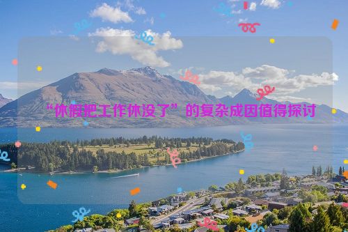 “休假把工作休没了”的复杂成因值得探讨