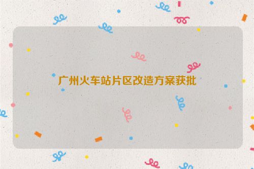 广州火车站片区改造方案获批