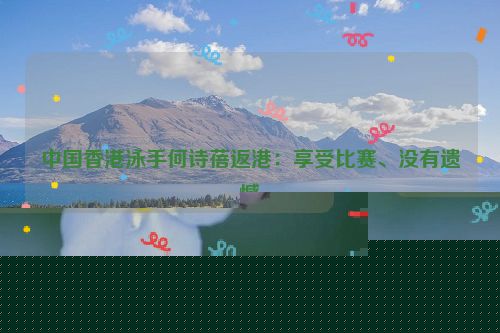 中国香港泳手何诗蓓返港：享受比赛、没有遗憾
