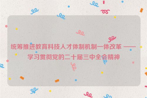 统筹推进教育科技人才体制机制一体改革 ——学习贯彻党的二十届三中全会精神
